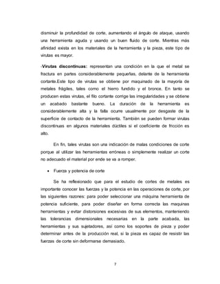 7
disminuir la profundidad de corte, aumentando el ángulo de ataque, usando
una herramienta aguda y usando un buen fluido de corte. Mientras más
afinidad exista en los materiales de la herramienta y la pieza, este tipo de
virutas es mayor.
-Virutas discontinuas: representan una condición en la que el metal se
fractura en partes considerablemente pequeñas, delante de la herramienta
cortante.Este tipo de virutas se obtiene por maquinado de la mayoría de
metales frágiles, tales como el hierro fundido y el bronce. En tanto se
producen estas virutas, el filo cortante corrige las irregularidades y se obtiene
un acabado bastante bueno. La duración de la herramienta es
considerablemente alta y la falla ocurre usualmente por desgaste de la
superficie de contacto de la herramienta. También se pueden formar virutas
discontinuas en algunos materiales dúctiles si el coeficiente de fricción es
alto.
En fin, tales virutas son una indicación de malas condiciones de corte
porque al utilizar las herramientas erróneas o simplemente realizar un corte
no adecuado el material por ende se va a romper.
 Fuerza y potencia de corte
Se ha reflexionado que para el estudio de cortes de metales es
importante conocer las fuerzas y la potencia en las operaciones de corte, por
las siguientes razones: para poder seleccionar una máquina herramienta de
potencia suficiente, para poder diseñar en forma correcta las maquinas
herramientas y evitar distorsiones excesivas de sus elementos, manteniendo
las tolerancias dimensionales necesarias en la parte acabada, las
herramientas y sus sujetadores, así como los soportes de pieza y poder
determinar antes de la producción real, si la pieza es capaz de resistir las
fuerzas de corte sin deformarse demasiado.
 