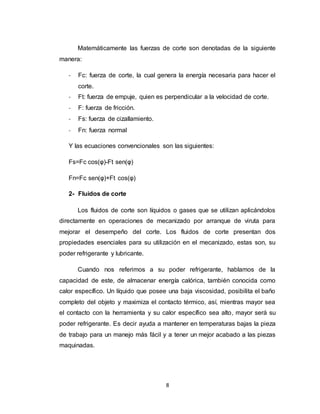 8
Matemáticamente las fuerzas de corte son denotadas de la siguiente
manera:
- Fc: fuerza de corte, la cual genera la energía necesaria para hacer el
corte.
- Ft: fuerza de empuje, quien es perpendicular a la velocidad de corte.
- F: fuerza de fricción.
- Fs: fuerza de cizallamiento.
- Fn: fuerza normal
Y las ecuaciones convencionales son las siguientes:
Fs=Fc cos(φ)-Ft sen(φ)
Fn=Fc sen(φ)+Ft cos(φ)
2- Fluidos de corte
Los fluidos de corte son líquidos o gases que se utilizan aplicándolos
directamente en operaciones de mecanizado por arranque de viruta para
mejorar el desempeño del corte. Los fluidos de corte presentan dos
propiedades esenciales para su utilización en el mecanizado, estas son, su
poder refrigerante y lubricante.
Cuando nos referimos a su poder refrigerante, hablamos de la
capacidad de este, de almacenar energía calórica, también conocida como
calor específico. Un líquido que posee una baja viscosidad, posibilita el baño
completo del objeto y maximiza el contacto térmico, así, mientras mayor sea
el contacto con la herramienta y su calor específico sea alto, mayor será su
poder refrigerante. Es decir ayuda a mantener en temperaturas bajas la pieza
de trabajo para un manejo más fácil y a tener un mejor acabado a las piezas
maquinadas.
 