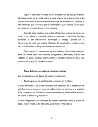 9
El poder lubricante del fluido reduce el coeficiente de roce, permitiendo
el deslizamiento de la viruta sobre la cara anterior de la herramienta y del
mismo modo el fácil desplazamiento de la caja de herramientas, cojinetes, u
otro elemento que se deslice por la herramienta y que involucre un desgaste
su trabajo en contacto directo con la máquina.
Además cabe destacar que estos refrigerantes cubren las piezas de
corte y las piezas a maquinar contra la corrosión y oxidación, eliminan
bacterias al ser almacenado, disminuyen la energía utilizada por la
herramienta de corte para realizar el trabajo de maquinado, y limpian el área
de corte de virutas, polvo y escoria que se pueda juntar.
Para realizar un correcto uso de una máquina herramienta, debemos
tener en cuenta estas dos variables (refrigerante y lubricante), que si bien
implican un costo, ayudaran enormemente al correcto funcionamiento y a un
aumento de la vida útil de nuestro equipo.
- Tipos de fluidos usados para corte de metales
Los principales tipos de fluidos de corte de metales son:
 Aceites puros: los aceites puros se dividen en tres tipos.
Aceites Minerales: Los aceites minerales son obtenidos de la destilación del
petróleo crudo y, desde un punto de vista químico, es parecido a la vaselina.
Está compuesto por hidrocarburos de cadena larga y existen diferentes tipos
en cuanto a densidad y viscosidad.
Aceites Vegetales: Son obtenidos de plantas y semillas, como el aceite de
colza. Tienen mejor poder lubricante, pero menos refrigeración.
 