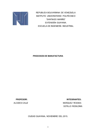 1
REPUBLICA BOLIVARIANA DE VENEZUELA
INSTITUTO UNIVERSITARIO POLITÉCNICO
“SANTIAGO MARIÑO”
EXTENSIÓN GUAYANA.
ESCUELA DE INGENIERÍA INDUSTRIAL
PROCESOS DE MANUFACTURA
PROFESOR: INTEGRANTES:
ALCIDES CALIZ MARQUEZ YESSIKA
SOTILLO ROSILEIMA
CIUDAD GUAYANA, NOVIEMBRE DEL 2015.
 