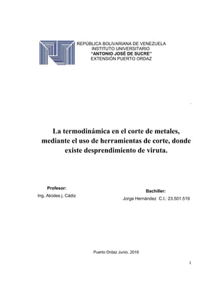 REPÚBLICA BOLIVARIANA DE VENEZUELA
INSTITUTO UNIVERSITARIO
“ANTONIO JOSÉ DE SUCRE”
EXTENSIÓN PUERTO ORDAZ
.
La termodinámica en el corte de metales,
mediante el uso de herramientas de corte, donde
existe desprendimiento de viruta.
Puerto Ordaz Junio, 2016
1
Bachiller:
Jorge Hernández C.I.: 23.501.519
Profesor:
Ing. Alcides j. Cádiz
 