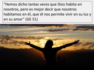 “Hemos dicho tantas veces que Dios habita en
nosotros, pero es mejor decir que nosotros
habitamos en él, que él nos permite vivir en su luz y
en su amor” (GE 51)
 
