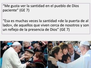 “Me gusta ver la santidad en el pueblo de Dios
paciente” (GE 7)
“Esa es muchas veces la santidad «de la puerta de al
lado», de aquellos que viven cerca de nosotros y son
un reflejo de la presencia de Dios” (GE 7)
 