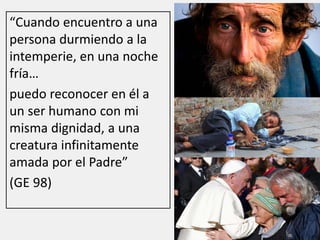 “Cuando encuentro a una
persona durmiendo a la
intemperie, en una noche
fría…
puedo reconocer en él a
un ser humano con mi
misma dignidad, a una
creatura infinitamente
amada por el Padre”
(GE 98)
 