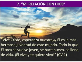 7. “MI RELACIÓN CON DIOS”
“Vive Cristo, esperanza nuestra, y Él es la más
hermosa juventud de este mundo. Todo lo que
Él toca se vuelve joven, se hace nuevo, se llena
de vida. ¡Él vive y te quiere vivo!” (CV 1)
 