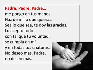 Padre, Padre, Padre…
me pongo en tus manos.
Haz de mí lo que quieras.
Sea lo que sea, te doy las gracias.
Lo acepto todo
con tal que tu voluntad,
se cumpla en mí
y en todas tus criaturas.
No deseo más, Padre,
no deseo más.
 