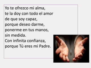 Yo te ofrezco mi alma,
te la doy con todo el amor
de que soy capaz,
porque deseo darme,
ponerme en tus manos,
sin medida.
Con infinita confianza,
porque Tú eres mi Padre.
 
