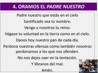 Padre nuestro que estás en el cielo
Santificado sea tu nombre.
Venga a nosotros tu reino.
Hágase tu voluntad en la tierra como en el cielo.
Danos hoy nuestro pan de cada día.
Perdona nuestras ofensas como también nosotros
perdonamos a los que nos ofenden.
No nos dejes caer en la tentación.
Y líbranos del mal.
Amén.
4. ORAMOS EL PADRE NUESTRO
 