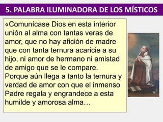 «Comunícase Dios en esta interior
unión al alma con tantas veras de
amor, que no hay afición de madre
que con tanta ternura acaricie a su
hijo, ni amor de hermano ni amistad
de amigo que se le compare.
Porque aún llega a tanto la ternura y
verdad de amor con que el inmenso
Padre regala y engrandece a esta
humilde y amorosa alma…
5. PALABRA ILUMINADORA DE LOS MÍSTICOS
 