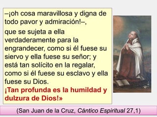 –¡oh cosa maravillosa y digna de
todo pavor y admiración!–,
que se sujeta a ella
verdaderamente para la
engrandecer, como si él fuese su
siervo y ella fuese su señor; y
está tan solícito en la regalar,
como si él fuese su esclavo y ella
fuese su Dios.
¡Tan profunda es la humildad y
dulzura de Dios!»
(San Juan de la Cruz, Cántico Espiritual 27,1)
 