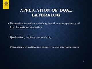 APPLICATION OF DUAL
LATERALOG
• Determine formation resistivity in saline mud systems and
high formation resistivities
• Qualitatively indicate permeability
• Formation evaluation, including hydrocarbon/water contact
28
 