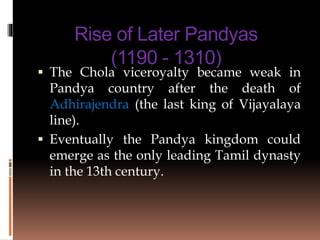 Rise of Later Pandyas
(1190 - 1310)
 The Chola viceroyalty became weak in
Pandya country after the death of
Adhirajendra (the last king of Vijayalaya
line).
 Eventually the Pandya kingdom could
emerge as the only leading Tamil dynasty
in the 13th century.
 