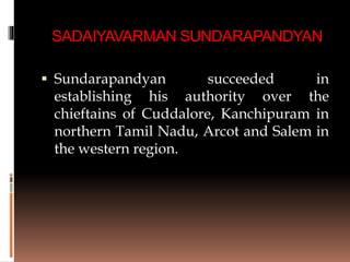 SADAIYAVARMAN SUNDARAPANDYAN
 Sundarapandyan succeeded in
establishing his authority over the
chieftains of Cuddalore, Kanchipuram in
northern Tamil Nadu, Arcot and Salem in
the western region.
 