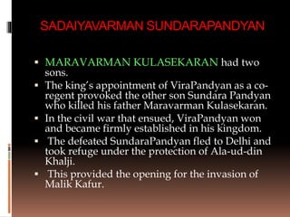 SADAIYAVARMAN SUNDARAPANDYAN
 MARAVARMAN KULASEKARAN had two
sons.
 The king’s appointment of ViraPandyan as a co-
regent provoked the other son Sundara Pandyan
who killed his father Maravarman Kulasekaran.
 In the civil war that ensued, ViraPandyan won
and became firmly established in his kingdom.
 The defeated SundaraPandyan fled to Delhi and
took refuge under the protection of Ala-ud-din
Khalji.
 This provided the opening for the invasion of
Malik Kafur.
 