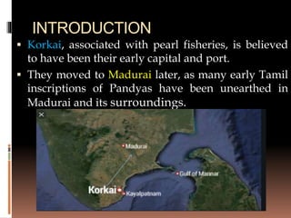 INTRODUCTION
 Korkai, associated with pearl fisheries, is believed
to have been their early capital and port.
 They moved to Madurai later, as many early Tamil
inscriptions of Pandyas have been unearthed in
Madurai and its surroundings.
 