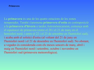 Primavera La  primavera  és una de les quatre estacions de les zones temperades. També s'anomena  primavera d'estiu  en contraposició a la  primavera d'hivern  o tardor.Astronòmicament, comença amb el equinocci de primavera (entre el 20 i el 21 de març en el hemisferi nord, i entre el 22 i el 23 de setembre en l'hemisferi sud),   i acaba amb el solstici d'estiu (al voltant del 21 de juny en l'hemisferi nord i el 21 de desembre en l'hemisferi sud). No obstant, a vegades és considerada com els mesos sencers de març, abril i maig en l'hemisferi nord i setembre, octubre i novembre en l'hemisferi sud (primavera meteorològica). 