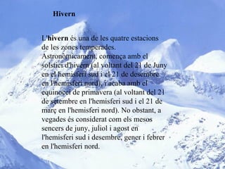 Hivern L' hivern  és una de les quatre estacions de les zones temperades. Astronòmicament, comença amb el solstici d'hivern (al voltant del 21 de Juny en el hemisferi sud i el 21 de desembre en l'hemisferi nord), i acaba amb el equinocci de primavera (al voltant del 21 de setembre en l'hemisferi sud i el 21 de març en l'hemisferi nord). No obstant, a vegades és considerat com els mesos sencers de juny, juliol i agost en l'hemisferi sud i desembre, gener i febrer en l'hemisferi nord. 