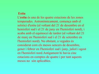 Estiu  L' estiu  és una de les quatre estacions de les zones temperades. Astronòmicament, comença amb el solstici d'estiu (al voltant del 21 de desembre en el hemisferi sud i el 21 de juny en l'hemisferi nord), i acaba amb el equinocci de tardor (al voltant del 21 de març en l'hemisferi sud i el 21 de setembre en l'hemisferi nord). No obstant, a vegades és considerat com els mesos sencers de desembre, gener i febrer en l'hemisferi sud i juny, juliol i agost en l'hemisferi nord.Antigament hi havia cinc estacions en comptes de quatre i per tant aquests mesos no  són aplicables.  