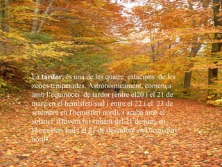 La  tardor , és una de les quatre  estacions  de les zones temperades. Astronòmicament, comença amb l’equinocci  de tardor (entre el20 i el 21 de març en el hemisferi sud i entre el 22 i el  23 de setembre en l'hemisferi nord), i acaba amb el solstici  d'hivern (al voltant del 21 de juny en l'hemisferi sud i el 21 de desembre en l'hemisferi nord).   