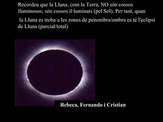 Recordeu que la Lluna, com la Terra, NO són cossos lluminosos; són cossos il·luminats (pel Sol). Per tant, quan la Lluna es troba a les zones de penombra/ombra es té l'eclipsi de Lluna (parcial/total) Rebeca, Fernando i Cristian 