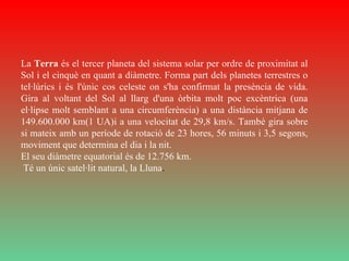 La  Terra  és el tercer planeta del sistema solar per ordre de proximitat al Sol i el cinquè en quant a diàmetre. Forma part dels planetes terrestres o tel·lúrics i és l'únic cos celeste on s'ha confirmat la presència de vida. Gira al voltant del Sol al llarg d'una òrbita molt poc excèntrica (una el·lipse molt semblant a una circumferència) a una distància mitjana de 149.600.000 km(1 UA)i a una velocitat de 29,8 km/s. També gira sobre si mateix amb un període de rotació de 23 hores, 56 minuts i 3,5 segons, moviment que determina el dia i la nit.  El seu diàmetre equatorial és de 12.756 km. Té un únic satel·lit natural, la Lluna . 