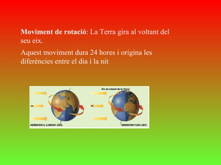 Moviment de rotació : La Terra gira al voltant del seu eix.  Aquest moviment dura 24 hores i origina les diferències entre el dia i la nit 