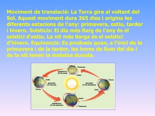 Moviment de translació: La Terra gira al voltant del Sol. Aquest moviment dura 365 dies i origina les diferents estacions de l'any: primavera, estiu, tardor i hivern. Solsticis: El dia més llarg de l'any és el solstici d'estiu. La nit més llarga és el solstici d'hivern. Equinoccis: Es produeix quan, a l'inici de la primavera i de la tardor, les hores de llum del dia i de la nit tenen la mateixa durada. 
