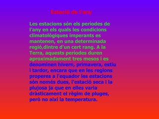 Les estacions són els períodes de l’any en els quals les condicions climatològiques imperants es mantenen, en una determinada regió,dintre d'un cert rang. A la Terra, aquests períodes duren aproximadament tres mesos i es  denominen hivern, primavera, estiu i tardor, encara que en les regions properes a l'equador les estacions són només dues, l'estació seca i la plujosa ja que en elles varia dràsticament el règim de pluges, però no així la temperatura. Estació de l'any 