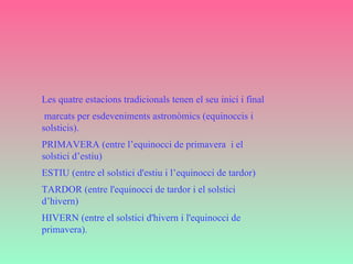 Les quatre estacions tradicionals tenen el seu inici i final marcats per esdeveniments astronòmics (equinoccis i solsticis). PRIMAVERA (entre l’equinocci de primavera  i el solstici d’estiu)  ESTIU (entre el solstici d'estiu i l’equinocci de tardor)  TARDOR (entre l'equinocci de tardor i el solstici d’hivern)  HIVERN (entre el solstici d'hivern i l'equinocci de primavera).   