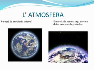 L’ ATMOSFERA
Per què és envoltada la terra? És envoltada per una capa enorme
d’aire, anomenada atmosfera.
 