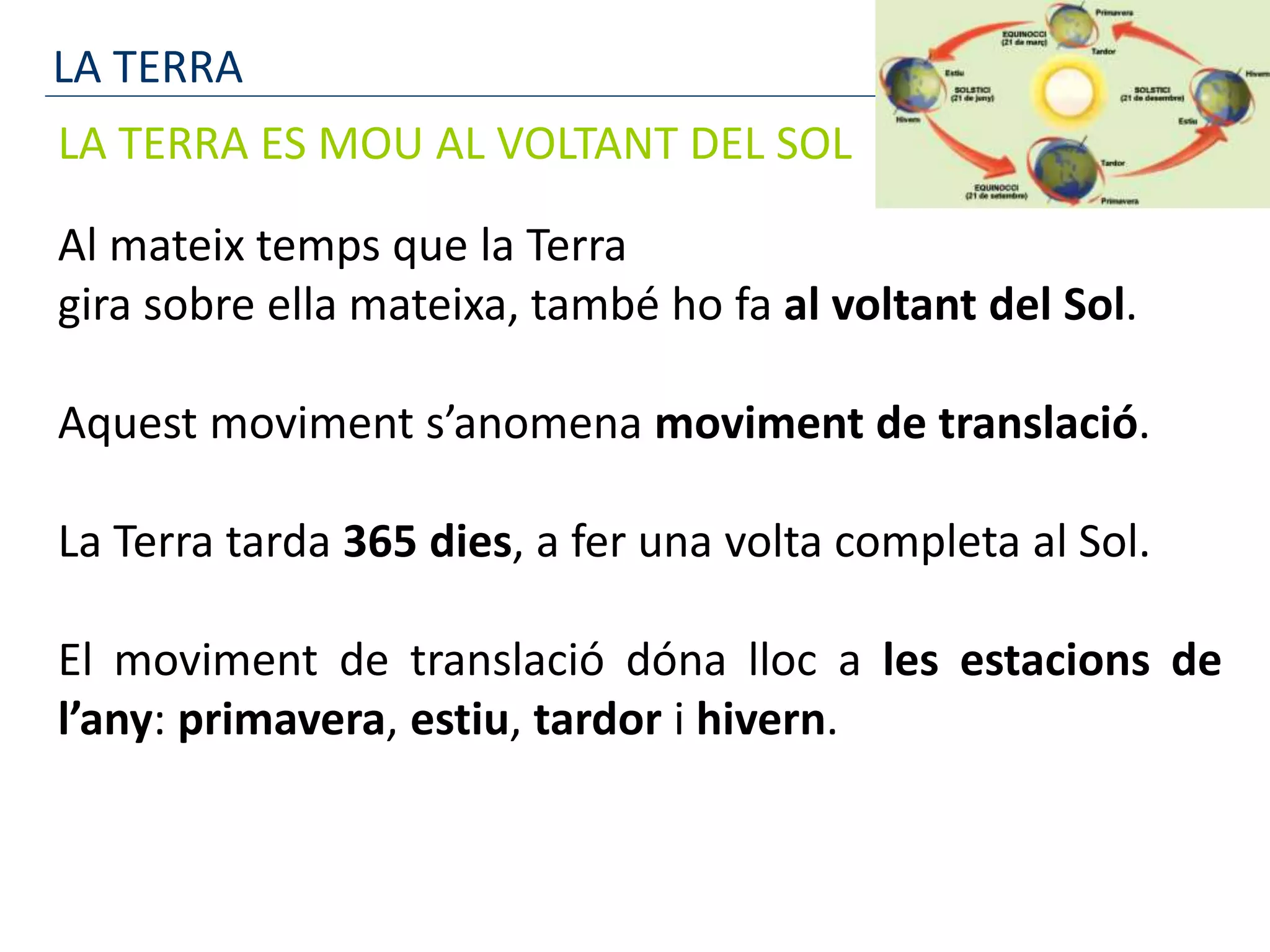 LA TERRA
LA TERRA ES MOU AL VOLTANT DEL SOL
Al mateix temps que la Terra
gira sobre ella mateixa, també ho fa al voltant del Sol.
Aquest moviment s’anomena moviment de translació.
La Terra tarda 365 dies, a fer una volta completa al Sol.
El moviment de translació dóna lloc a les estacions de
l’any: primavera, estiu, tardor i hivern.
 