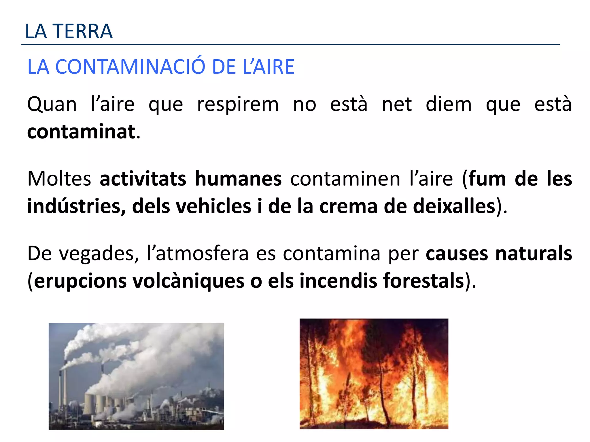 LA TERRA
LA CONTAMINACIÓ DE L’AIRE
Quan l’aire que respirem no està net diem que està
contaminat.
Moltes activitats humanes contaminen l’aire (fum de les
indústries, dels vehicles i de la crema de deixalles).
De vegades, l’atmosfera es contamina per causes naturals
(erupcions volcàniques o els incendis forestals).
 