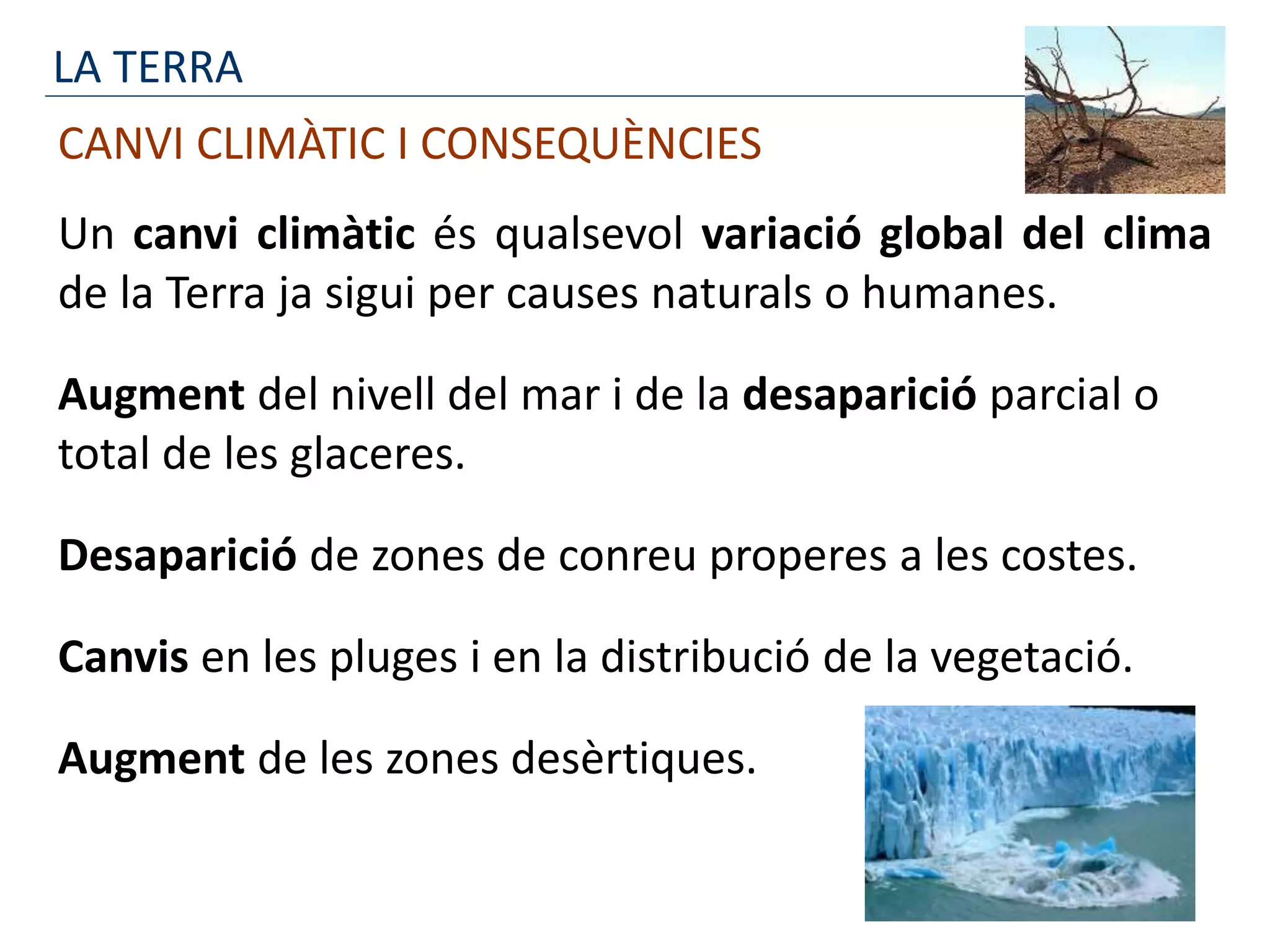 LA TERRA
CANVI CLIMÀTIC I CONSEQUÈNCIES
Un canvi climàtic és qualsevol variació global del clima
de la Terra ja sigui per causes naturals o humanes.
Augment del nivell del mar i de la desaparició parcial o
total de les glaceres.
Desaparició de zones de conreu properes a les costes.
Canvis en les pluges i en la distribució de la vegetació.
Augment de les zones desèrtiques.
 