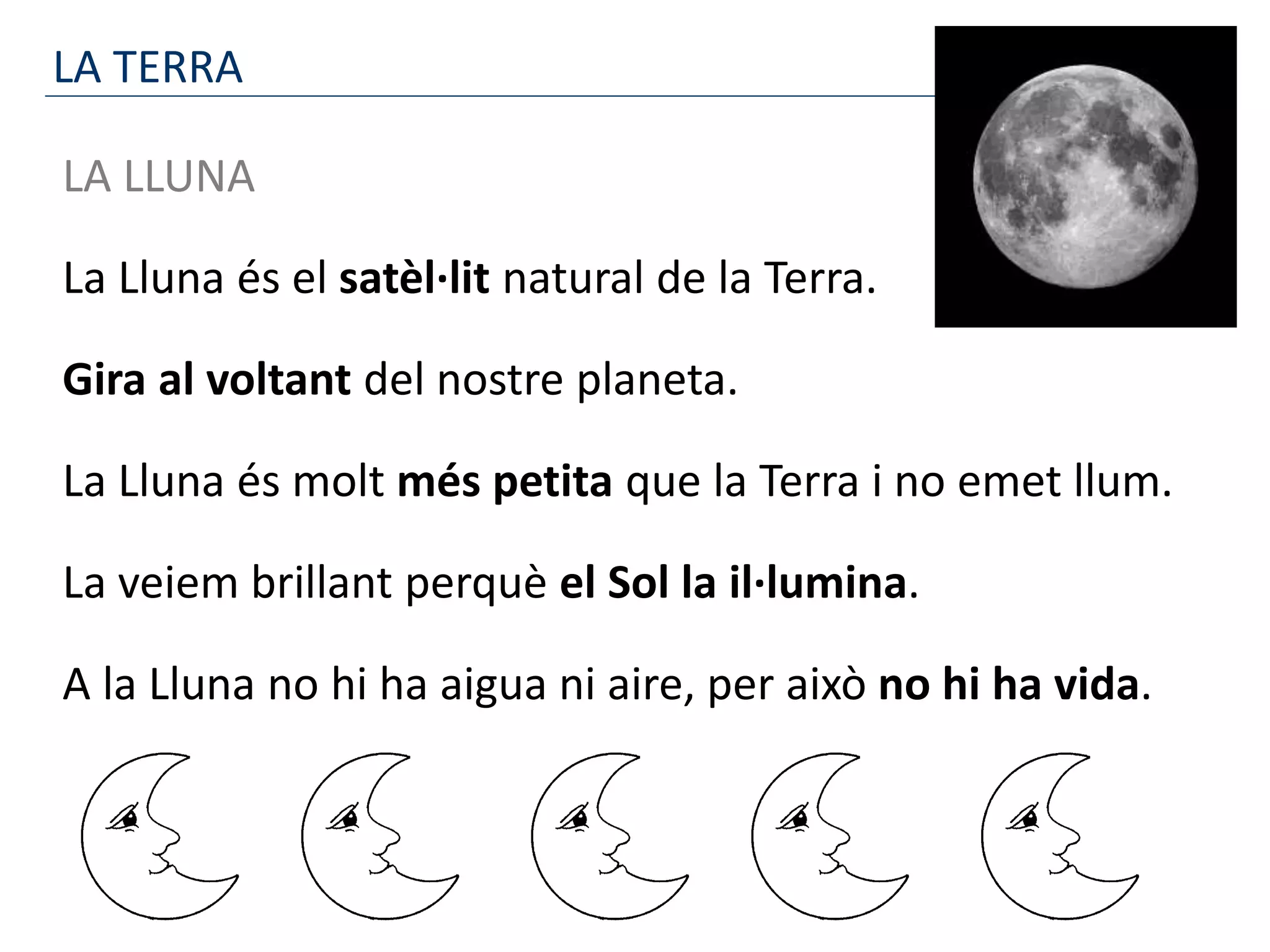 LA TERRA
LA LLUNA
La Lluna és el satèl·lit natural de la Terra.
Gira al voltant del nostre planeta.
La Lluna és molt més petita que la Terra i no emet llum.
La veiem brillant perquè el Sol la il·lumina.
A la Lluna no hi ha aigua ni aire, per això no hi ha vida.
 