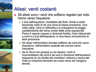 Alisei: venti costanti
 Gli alisei sono i venti che soffiano regolari per tutto
l'anno verso l'equatore.
 L'aria dell'equatore, riscaldata dal Sole, tende a salire
lasciando sotto di sé una zona di bassa pressione. Una
volta salita, l'aria si raffredda e si sviluppano le piogge
caratteristiche del clima umido delle zone equatoriali.
Perso il vapore acqueo e divenuta fredda, l'aria ridiscende
a nord e a sud dell'equatore, in due fasce simmetriche di
altra pressione.
 Gli alisei nell'emisfero boreale soffiano da nord-est verso
l'equatore, nell'emisfero australe da sud-est verso
l'equatore.
 Se la Terra non girasse su se stessa i venti si
muoverebbero da nord e da sud in direzione dell'equatore,
seguendo la via diretta dei meridiani: tuttavia a causa del
moto di rotazione terrestre da ovest verso est vengono
deviati.
 
