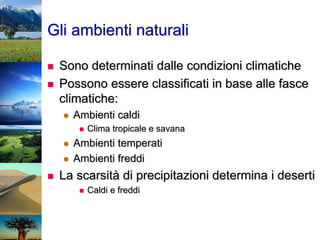 Gli ambienti naturali
 Sono determinati dalle condizioni climatiche
 Possono essere classificati in base alle fasce
climatiche:
 Ambienti caldi
 Clima tropicale e savana
 Ambienti temperati
 Ambienti freddi
 La scarsità di precipitazioni determina i deserti
 Caldi e freddi
 