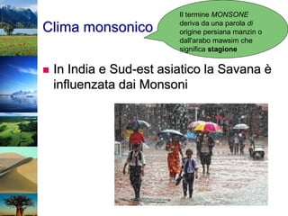 Clima monsonico
 In India e Sud-est asiatico la Savana è
influenzata dai Monsoni
Il termine MONSONE
deriva da una parola di
origine persiana manzin o
dall'arabo mawsim che
significa stagione
 