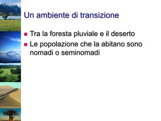Un ambiente di transizione
 Tra la foresta pluviale e il deserto
 Le popolazione che la abitano sono
nomadi o seminomadi
 