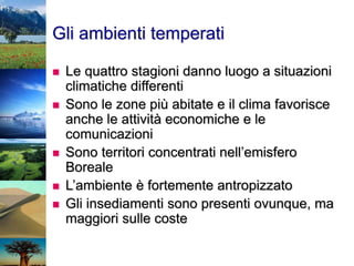 Gli ambienti temperati
 Le quattro stagioni danno luogo a situazioni
climatiche differenti
 Sono le zone più abitate e il clima favorisce
anche le attività economiche e le
comunicazioni
 Sono territori concentrati nell’emisfero
Boreale
 L’ambiente è fortemente antropizzato
 Gli insediamenti sono presenti ovunque, ma
maggiori sulle coste
 