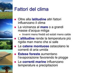 Fattori del clima
 Oltre alla latitudine altri fattori
influenzano il clima
 La vicinanza al mare o a grandi
masse d’acqua mitiga
 Inverni meno freddi ed estati meno calde
 L’altitudine rende la temperatura più
rigida man mano che si sale
 Le catene montuose ostacolano le
correnti di aria umida
 Estese foreste aumentano
l’evaporazione favorendo le piogge
 Le correnti marine influenzano
temperature e precipitazioni
 