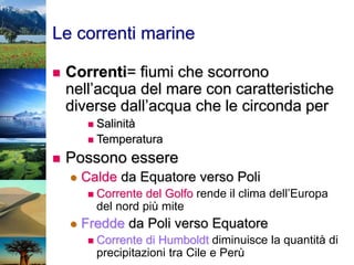 Le correnti marine
 Correnti= fiumi che scorrono
nell’acqua del mare con caratteristiche
diverse dall’acqua che le circonda per
 Salinità
 Temperatura
 Possono essere
 Calde da Equatore verso Poli
 Corrente del Golfo rende il clima dell’Europa
del nord più mite
 Fredde da Poli verso Equatore
 Corrente di Humboldt diminuisce la quantità di
precipitazioni tra Cile e Perù
 