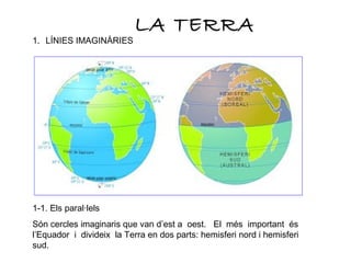 LA TERRA
1. LÍNIES IMAGINÀRIES
1-1. Els paral·lels
Són cercles imaginaris que van d’est a oest. El més important és
l’Equador i divideix la Terra en dos parts: hemisferi nord i hemisferi
sud.
 