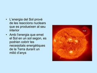 L’energia del Sol prové de les reaccions nuclears que es produeixen al seu interior Amb l’energia que emet el Sol en un sol segon, es podrien cobrir les necessitats energètiques de la Terra durant un milió d’anys 