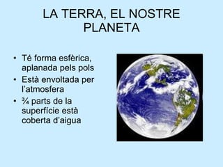 LA TERRA, EL NOSTRE PLANETA Té forma esfèrica, aplanada pels pols Està envoltada per l’atmosfera ¾ parts de la superfície està coberta d’aigua 