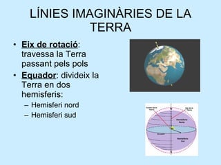 LÍNIES IMAGINÀRIES DE LA TERRA Eix de rotació : travessa la Terra passant pels pols Equador : divideix la Terra en dos hemisferis: Hemisferi nord Hemisferi sud 