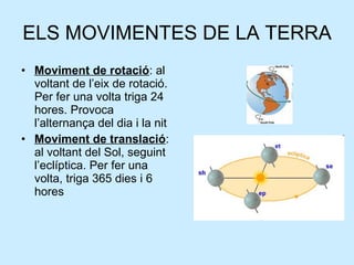 ELS MOVIMENTES DE LA TERRA Moviment de rotació : al voltant de l’eix de rotació. Per fer una volta triga 24 hores. Provoca l’alternança del dia i la nit  Moviment de translació : al voltant del Sol, seguint l’eclíptica. Per fer una volta, triga 365 dies i 6 hores 