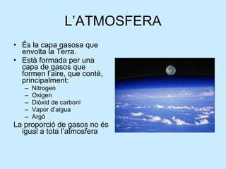 L’ATMOSFERA És la capa gasosa que envolta la Terra.  Està formada per una capa de gasos que formen l’aire, que conté, principalment: Nitrogen Oxigen Diòxid de carboni Vapor d’aigua Argó  La proporció de gasos no és igual a tota l’atmosfera 