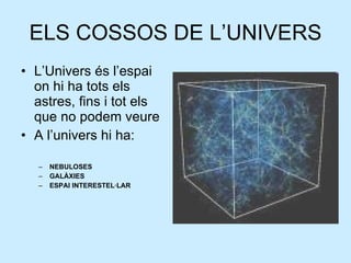 ELS COSSOS DE L’UNIVERS L’Univers és l’espai on hi ha tots els astres, fins i tot els que no podem veure A l’univers hi ha: NEBULOSES GALÀXIES ESPAI INTERESTEL·LAR 