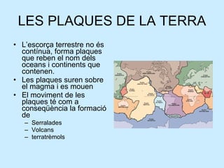 LES PLAQUES DE LA TERRA L’escorça terrestre no és contínua, forma plaques que reben el nom dels oceans i continents que contenen. Les plaques suren sobre el magma i es mouen El moviment de les plaques té com a conseqüència la formació de  Serralades Volcans  terratrèmols 