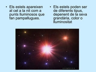 Els estels apareixen al cel a la nit com a punts lluminosos que fan pampallugues. Els estels poden ser de diferents tipus, depenent de la seva grandària, color o lluminositat 